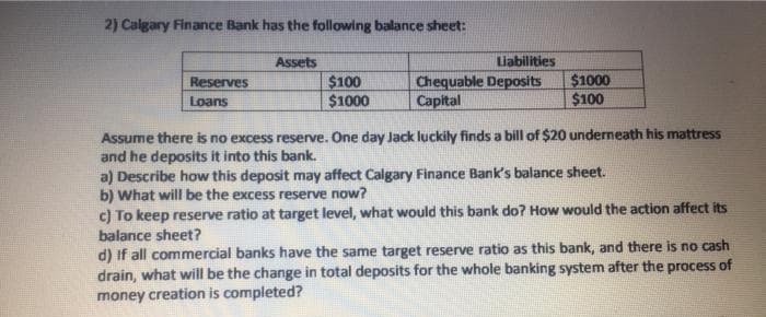 2) Calgary Finance Bank has the following balance sheet:
Assets
Liabilities
$100
$1000
Chequable Deposits
Capital
$1000
$100
Reserves
Loans
Assume there is no excess reserve. One day Jack luckily finds a bill of $20 underneath his mattress
and he deposits it into this bank.
a) Describe how this deposit may affect Calgary Finance Bank's balance sheet.
b) What will be the excess reserve now?
c) To keep reserve ratio at target level, what would this bank do? How would the action affect its
balance sheet?
d) If all commercial banks have the same target reserve ratio as this bank, and there is no cash
drain, what will be the change in total deposits for the whole banking system after the process of
money creation is completed?
