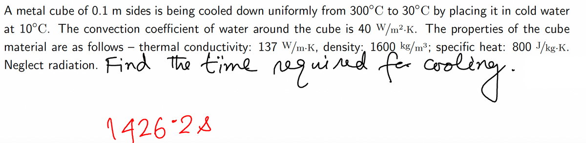 A metal cube of 0.1 m sides is being cooled down uniformly from 300°C to 30°C by placing it in cold water
at 10°C. The convection coefficient of water around the cube is 40 W/m².K. The properties of the cube
material are as follows - thermal conductivity: 137 W/m-K, density: 1600 kg/m³; specific heat: 800 J/kg.K.
Neglect radiation. Find the time required for coo
cooling.
1426-2