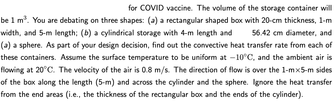 for COVID vaccine. The volume of the storage container will
be 1 m³. You are debating on three shapes: (a) a rectangular shaped box with 20-cm thickness, 1-m
56.42 cm diameter, and
width, and 5-m length; (b) a cylindrical storage with 4-m length and
(a) a sphere. AS part of your design decision, find out the convective heat transfer rate from each of
these containers. Assume the surface temperature to be uniform at –-10°C, and the ambient air is
flowing at 20°C. The velocity of the air is 0.8 m/s. The direction of flow is over the 1-mx5-m sides
of the box along the length (5-m) and across the cylinder and the sphere. Ignore the heat transfer
from the end areas (i.e., the thickness of the rectangular box and the ends of the cylinder).
