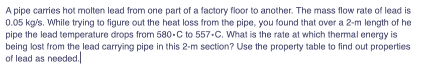 A pipe carries hot molten lead from one part of a factory floor to another. The mass flow rate of lead is
0.05 kg/s. While trying to figure out the heat loss from the pipe, you found that over a 2-m length of he
pipe the lead temperature drops from 580 C to 557.C. What is the rate at which thermal energy is
being lost from the lead carrying pipe in this 2-m section? Use the property table to find out properties
of lead as needed.