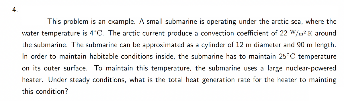 4.
This problem is an example. A small submarine is operating under the arctic sea, where the
water temperature is 4°C. The arctic current produce a convection coefficient of 22 W/m².K around
the submarine. The submarine can be approximated as a cylinder of 12 m diameter and 90 m length.
In order to maintain habitable conditions inside, the submarine has to maintain 25°C temperature
on its outer surface. To maintain this temperature, the submarine uses a large nuclear-powered
heater. Under steady conditions, what is the total heat generation rate for the heater to mainting
this condition?
