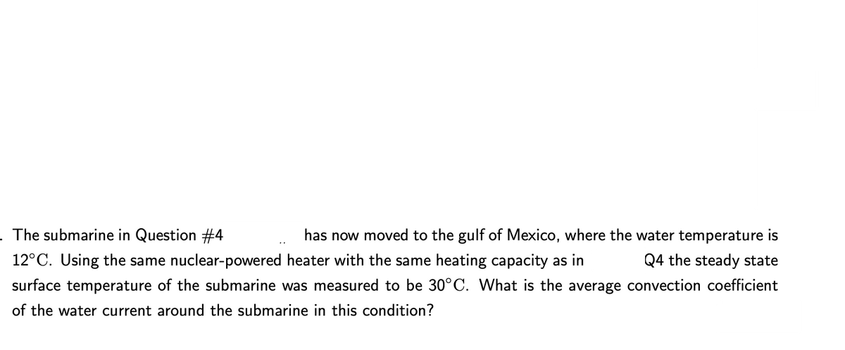 . The submarine in Question #4
|has now moved to the gulf of Mexico, where the water temperature is
Q4 the steady state
12°C. Using the same nuclear-powered heater with the same heating capacity as in
surface temperature of the submarine was measured to be 30°C. What is the average convection coefficient
of the water current around the submarine in this condition?
