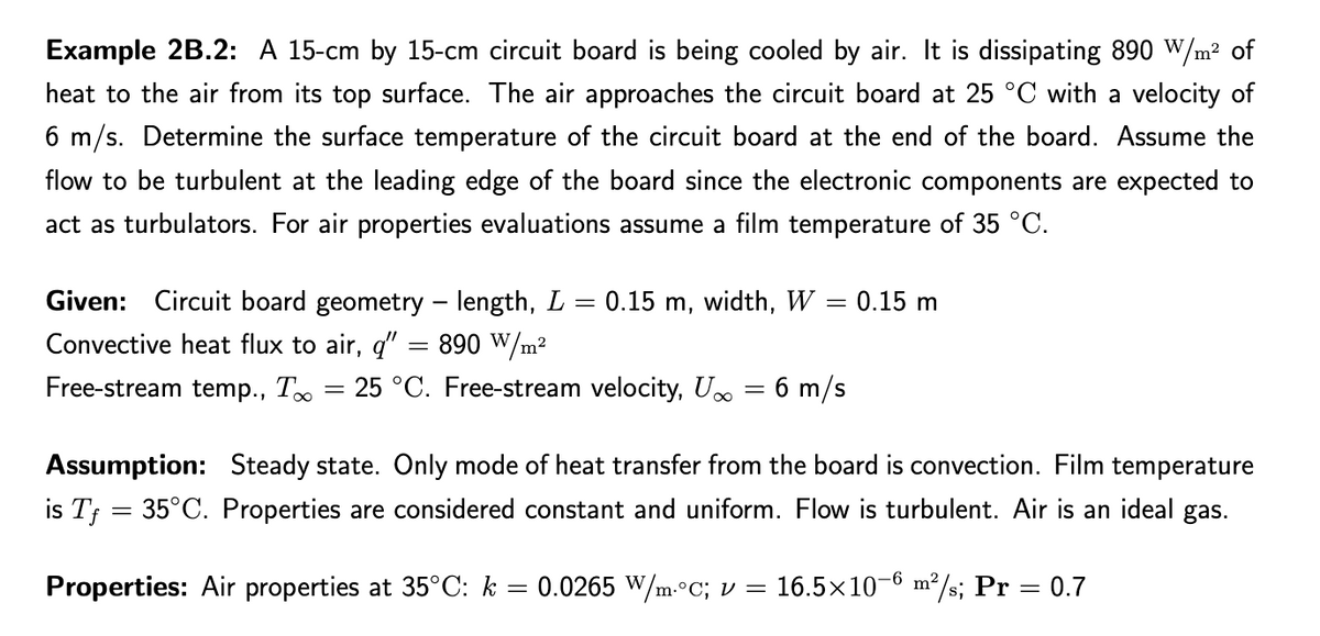 Example 2B.2: A 15-cm by 15-cm circuit board is being cooled by air. It is dissipating 890 W/m² of
heat to the air from its top surface. The air approaches the circuit board at 25 °C with a velocity of
6 m/s. Determine the surface temperature of the circuit board at the end of the board. Assume the
flow to be turbulent at the leading edge of the board since the electronic components are expected to
act as turbulators. For air properties evaluations assume a film temperature of 35 °C.
Given: Circuit board geometry – length, L = 0.15 m, width, W = 0.15 m
890 W/m²
25 °C. Free-stream velocity, U = 6 m/s
Convective heat flux to air, q"
Free-stream temp., T
Assumption: Steady state. Only mode of heat transfer from the board is convection. Film temperature
is Tf = 35°C. Properties are considered constant and uniform. Flow is turbulent. Air is an ideal gas.
Properties: Air properties at 35°C: k = 0.0265 W/m.°C; v =
16.5x10-6 m²/s; Pr = 0.7
