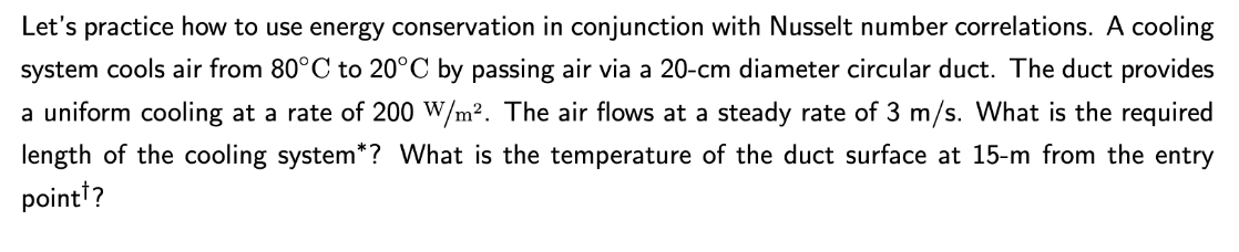 Let's practice how to use energy conservation in conjunction with Nusselt number correlations. A cooling
system cools air from 80°C to 20°C by passing air via a 20-cm diameter circular duct. The duct provides
a uniform cooling at a rate of 200 W/m². The air flows at a steady rate of 3 m/s. What is the required
length of the cooling system*? What is the temperature of the duct surface at 15-m from the entry
point?