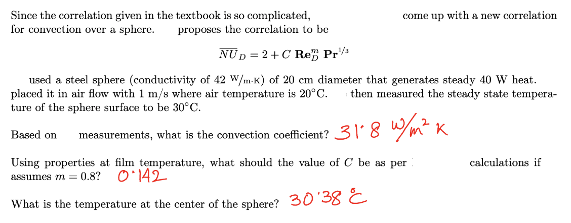 Since the correlation given in the textbook is so complicated,
for convection over a sphere. proposes the correlation to be
NUD = 2+ C Rem Pr¹/³
used a steel sphere (conductivity of 42 W/m-K) of 20 cm diameter that generates steady 40 W heat.
placed it in air flow with 1 m/s where air temperature is 20°C. then measured the steady state tempera-
ture of the sphere surface to be 30°C.
w/m² k
measurements, what is the convection coefficient? 31*8
Based on
come up with a new correlation
Using properties at film temperature, what should the value of C be as per
assumes m = 0.8? 0.142
What is the temperature at the center of the sphere? 30'38 C
calculations if