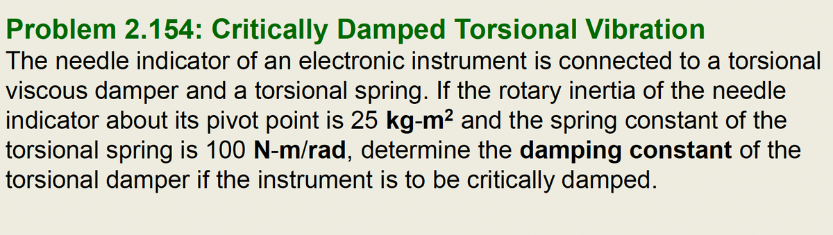 Problem 2.154: Critically Damped Torsional Vibration
The needle indicator of an electronic instrument is connected to a torsional
viscous damper and a torsional spring. If the rotary inertia of the needle
indicator about its pivot point is 25 kg-m² and the spring constant of the
torsional spring is 100 N-m/rad, determine the damping constant of the
torsional damper if the instrument is to be critically damped.