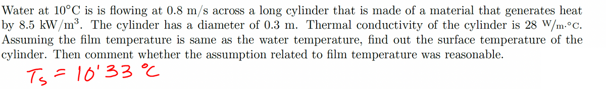 Water at 10°C is is flowing at 0.8 m/s across a long cylinder that is made of a material that generates heat
by 8.5 kW/m³. The cylinder has a diameter of 0.3 m. Thermal conductivity of the cylinder is 28 W/m.°C.
Assuming the film temperature is same as the water temperature, find out the surface temperature of the
cylinder. Then comment whether the assumption related to film temperature was reasonable.
T₂ = 10'33 °C