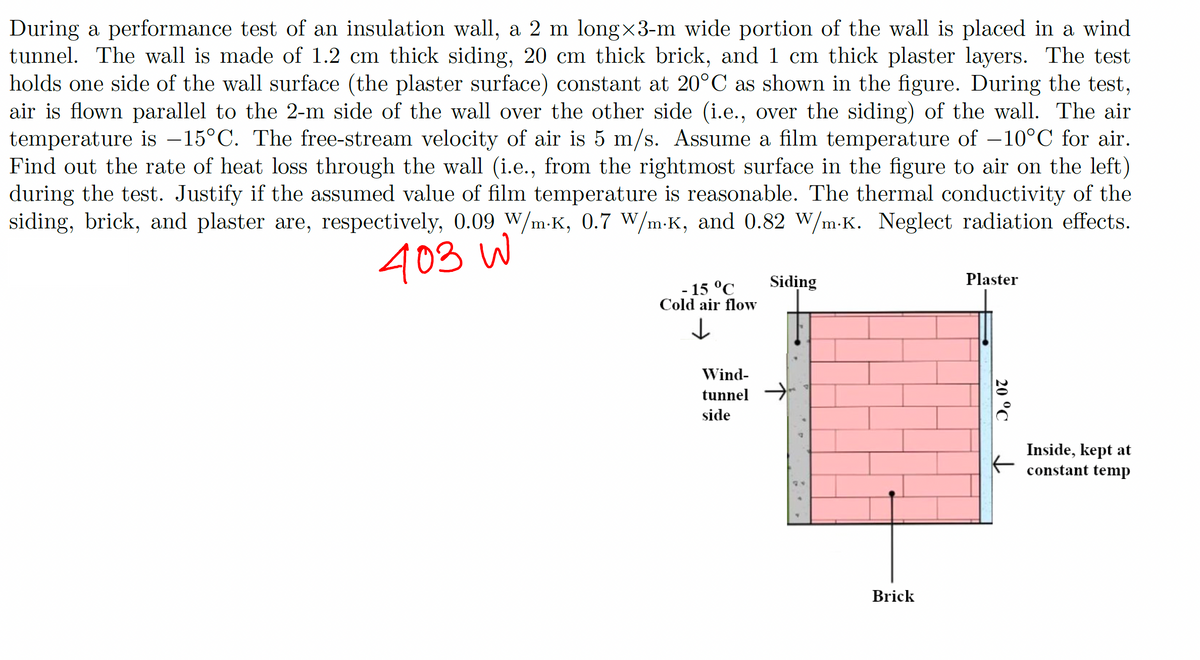During a performance test of an insulation wall, a 2 m long×3-m wide portion of the wall is placed in a wind
tunnel. The wall is made of 1.2 cm thick siding, 20 cm thick brick, and 1 cm thick plaster layers. The test
holds one side of the wall surface (the plaster surface) constant at 20°C as shown in the figure. During the test,
air is flown parallel to the 2-m side of the wall over the other side (i.e., over the siding) of the wall. The air
temperature is -15°C. The free-stream velocity of air is 5 m/s. Assume a film temperature of -10°C for air.
Find out the rate of heat loss through the wall (i.e., from the rightmost surface in the figure to air on the left)
during the test. Justify if the assumed value of film temperature is reasonable. The thermal conductivity of the
siding, brick, and plaster are, respectively, 0.09 W/m-K, 0.7 W/m-K, and 0.82 W/m.K. Neglect radiation effects.
403 W
- 15 °C
Cold air flow
↓
Wind-
tunnel
side
Siding
Brick
Plaster
20 °C
Inside, kept at
constant temp