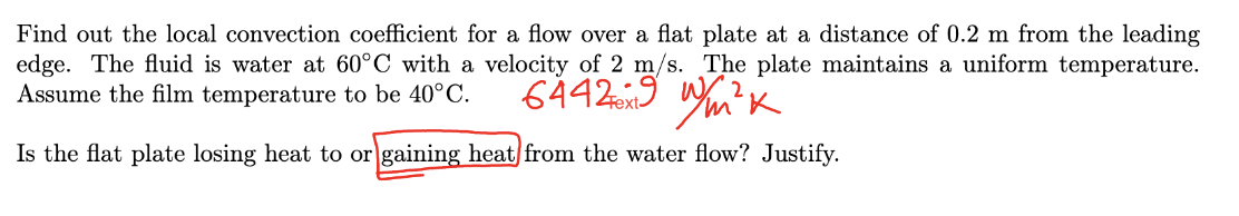 Find out the local convection coefficient for a flow over a flat plate at a distance of 0.2 m from the leading
edge. The fluid is water at 60°C with a velocity of 2 m/s. The plate maintains a uniform temperature.
Assume the film temperature to be 40°C.
64429 W/m²K
Is the flat plate losing heat to or gaining heat from the water flow? Justify.