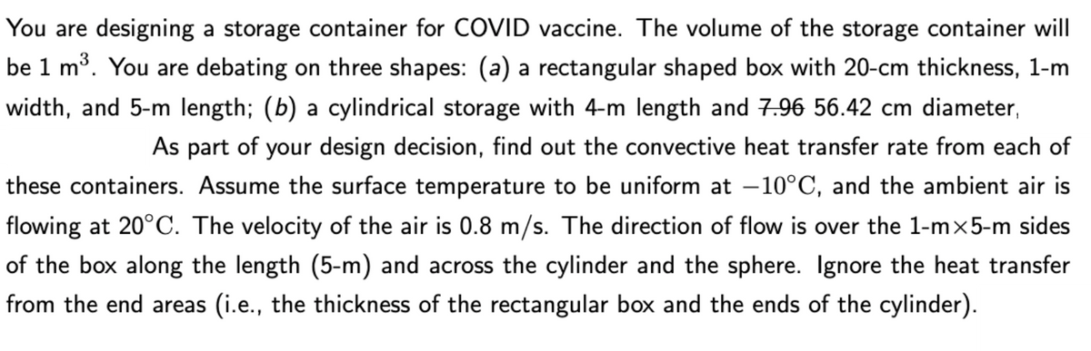 You are designing a storage container for COVID vaccine. The volume of the storage container will
be 1 m3. You are debating on three shapes: (a) a rectangular shaped box with 20-cm thickness, 1-m
width, and 5-m length; (b) a cylindrical storage with 4-m length and 7.96 56.42 cm diameter
As part of your design decision, find out the convective heat transfer rate from each of
these containers. Assume the surface temperature to be uniform at -10°C, and the ambient air is
flowing at 20°C. The velocity of the air is 0.8 m/s. The direction of flow is over the 1-mx5-m sides
of the box along the length (5-m) and across the cylinder and the sphere. Ignore the heat transfer
from the end areas (i.e., the thickness of the rectangular box and the ends of the cylinder).
