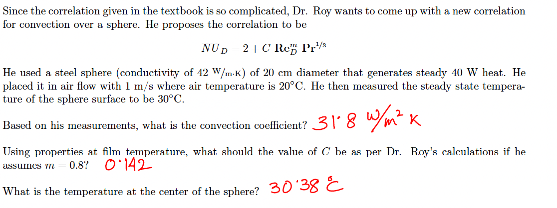 Since the correlation given in the textbook is so complicated, Dr. Roy wants to come up with a new correlation
for convection over a sphere. He proposes the correlation to be
NUD
D=2+C Re" Pr3
He used a steel sphere (conductivity of 42 W/m-K) of 20 cm diameter that generates steady 40 W heat. He
placed it in air flow with 1 m/s where air temperature is 20°C. He then measured the steady state tempera-
ture of the sphere surface to be 30°C.
31'8 w/m² K
Based on his measurements, what is the convection coefficient?
Using properties at film temperature, what should the value of C be as per Dr. Roy's calculations if he
assumes m = 0.8?
O'142
What is the temperature at the center of the sphere? 30 38 C
