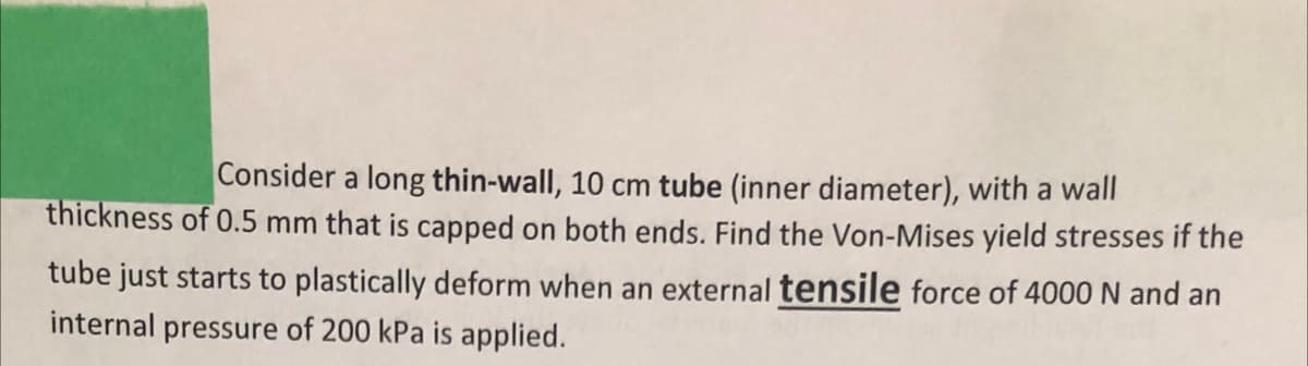 Consider a long thin-wall, 10 cm tube (inner diameter), with a wall
thickness of 0.5 mm that is capped on both ends. Find the Von-Mises yield stresses if the
tube just starts to plastically deform when an external tensile force of 4000 N and an
internal pressure of 200 kPa is applied.
