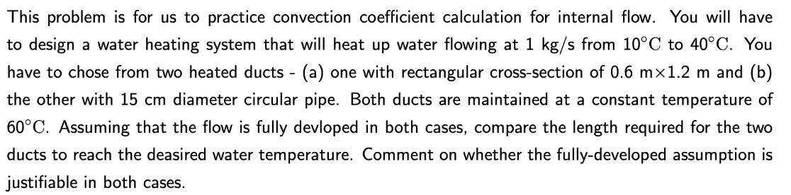 This problem is for us to practice convection coefficient calculation for internal flow. You will have
to design a water heating system that will heat up water flowing at 1 kg/s from 10°C to 40°C. You
have to chose from two heated ducts - (a) one with rectangular cross-section of 0.6 mx1.2 m and (b)
the other with 15 cm diameter circular pipe. Both ducts are maintained at a constant temperature of
60°C. Assuming that the flow is fully devloped in both cases, compare the length required for the two
ducts to reach the deasired water temperature. Comment on whether the fully-developed assumption is
justifiable in both cases.