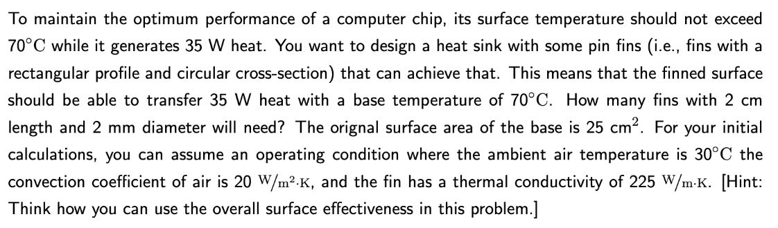 To maintain the optimum performance of a computer chip, its surface temperature should not exceed
70°C while it generates 35 W heat. You want to design a heat sink with some pin fins (i.e., fins with a
rectangular profile and circular cross-section) that can achieve that. This means that the finned surface
should be able to transfer 35 W heat with a base temperature of 70°C. How many fins with 2 cm
length and 2 mm diameter will need? The orignal surface area of the base is 25 cm². For your initial
calculations, you can assume an operating condition where the ambient air temperature is 30°C the
convection coefficient of air is 20 W/m².K, and the fin has a thermal conductivity of 225 W/m.K. [Hint:
Think how you can use the overall surface effectiveness in this problem.]