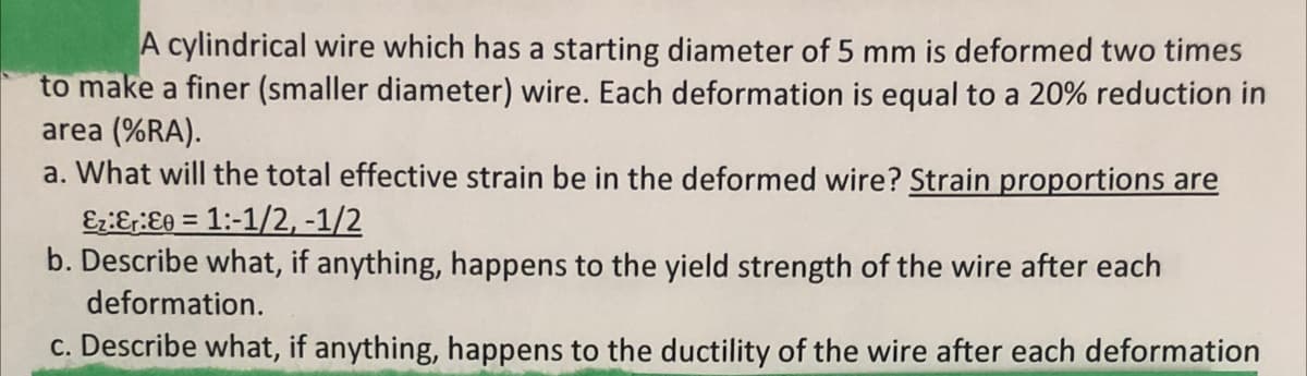 A cylindrical wire which has a starting diameter of 5 mm is deformed two times
to make a finer (smaller diameter) wire. Each deformation is equal to a 20% reduction in
area (%RA).
a. What will the total effective strain be in the deformed wire? Strain proportions are
Ez:&r:Ee = 1:-1/2, -1/2
b. Describe what, if anything, happens to the yield strength of the wire after each
deformation.
c. Describe what, if anything, happens to the ductility of the wire after each deformation
