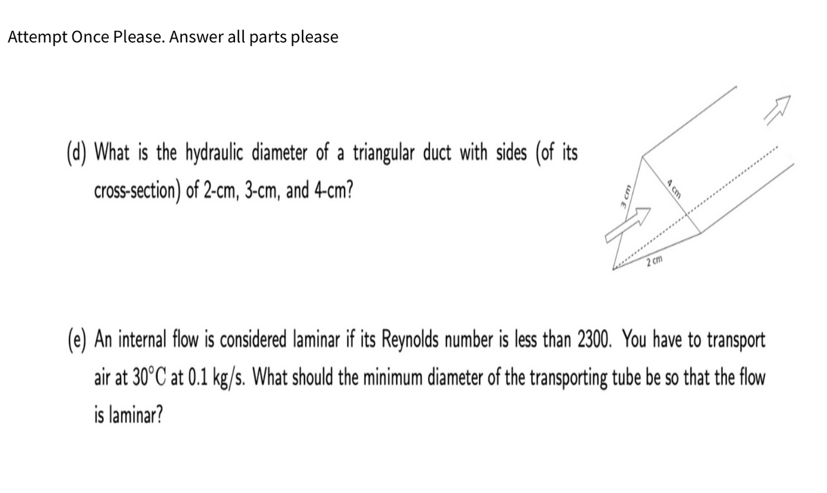 Attempt Once Please. Answer all parts please
(d) What is the hydraulic diameter of a triangular duct with sides (of its
cross-section) of 2-cm, 3-cm, and 4-cm?
2 cm
(e) An internal flow is considered laminar if its Reynolds number is less than 2300. You have to transport
air at 30°C at 0.1 kg/s. What should the minimum diameter of the transporting tube be so that the flow
is laminar?
4 cm
