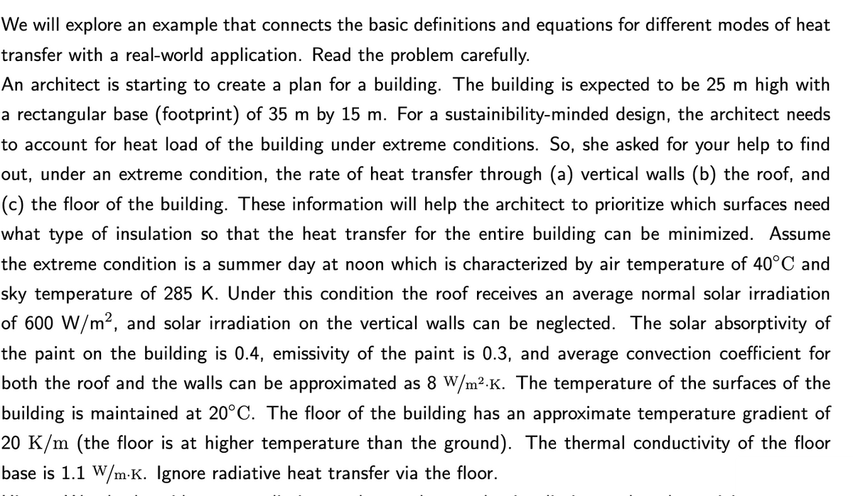 We will explore an example that connects the basic definitions and equations for different modes of heat
transfer with a real-world application. Read the problem carefully.
An architect is starting to create a plan for a building. The building is expected to be 25 m high with
a rectangular base (footprint) of 35 m by 15 m. For a sustainibility-minded design, the architect needs
to account for heat load of the building under extreme conditions. So, she asked for your help to find
out, under an extreme condition, the rate of heat transfer through (a) vertical walls (b) the roof, and
(c) the floor of the building. These information will help the architect to prioritize which surfaces need
what type of insulation so that the heat transfer for the entire building can be minimized. Assume
the extreme condition is a summer day at noon which is characterized by air temperature of 40°C and
sky temperature of 285 K. Under this condition the roof receives an average normal solar irradiation
of 600 W/m², and solar irradiation on the vertical walls can be neglected. The solar absorptivity of
the paint on the building is 0.4, emissivity of the paint is 0.3, and average convection coefficient for
both the roof and the walls can be approximated as 8 W/m².K. The temperature of the surfaces of the
building is maintained at 20°C. The floor of the building has an approximate temperature gradient of
20 K/m (the floor is at higher temperature than the ground). The thermal conductivity of the floor
base is 1.1 W/m.K. Ignore radiative heat transfer via the floor.