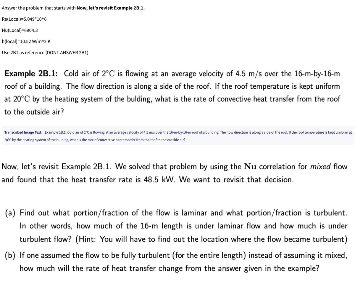 Answer the problem that starts with Now, let's revisit Example 2B.1.
Re(Local)=5.049*10^6
Nu(Local)=6904.3
h(local)=10.52 W/m^2 K
Use 2B1 as reference (DONT ANSWER 2B1)
Example 2B.1: Cold air of 2°C is flowing at an average velocity of 4.5 m/s over the 16-m-by-16-m
roof of a building. The flow direction is along a side of the roof. If the roof temperature is kept uniform
at 20°C by the heating system of the bulding, what is the rate of convective heat transfer from the roof
to the outside air?
Transcribed Image Text: Example 2B.1: Cold air of 2°C is flowing at an average velocity of 4.5 m/s over the 16-m-by-16-m roof of a building. The flow direction is along a side of the roof. If the roof temperature is kept uniform at
20°C by the heating system of the bulding, what is the rate of convective heat transfer from the roof to the outside air?
Now, let's revisit Example 2B.1. We solved that problem by using the Nu correlation for mixed flow
and found that the heat transfer rate is 48.5 kW. We want to revisit that decision.
(a) Find out what portion/fraction of the flow is laminar and what portion/fraction is turbulent.
In other words, how much of the 16-m length is under laminar flow and how much is under
turbulent flow? (Hint: You will have to find out the location where the flow became turbulent)
(b) If one assumed the flow to be fully turbulent (for the entire length) instead of assuming it mixed,
how much will the rate of heat transfer change from the answer given in the example?
