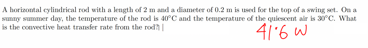 A horizontal cylindrical rod with a length of 2 m and a diameter of 0.2 m is used for the top of a swing set. On a
sunny summer day, the temperature of the rod is 40°C and the temperature of the quiescent air is 30°C. What
is the convective heat transfer rate from the rod?|
41-6 w