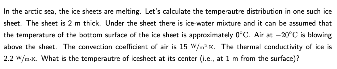 In the arctic sea, the ice sheets are melting. Let's calculate the temperautre distribution in one such ice
sheet. The sheet is 2 m thick. Under the sheet there is ice-water mixture and it can be assumed that
the temperature of the bottom surface of the ice sheet is approximately 0°C. Air at -20°C is blowing
above the sheet. The convection coefficient of air is 15 W/m².K. The thermal conductivity of ice is
2.2 W/m.K. What is the temperautre of icesheet at its center (i.e., at 1 m from the surface)?