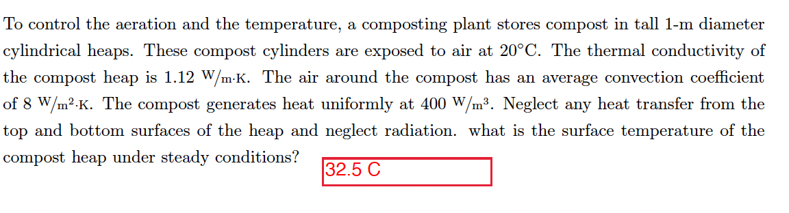 To control the aeration and the temperature, a composting plant stores compost in tall 1-m diameter
cylindrical heaps. These compost cylinders are exposed to air at 20°C. The thermal conductivity of
the compost heap is 1.12 W/m-K. The air around the compost has an average convection coefficient
of 8 W/m2.K. The compost generates heat uniformly at 400 W/m³. Neglect any heat transfer from the
top and bottom surfaces of the heap and neglect radiation. what is the surface temperature of the
compost heap under steady conditions?
32.5 C

