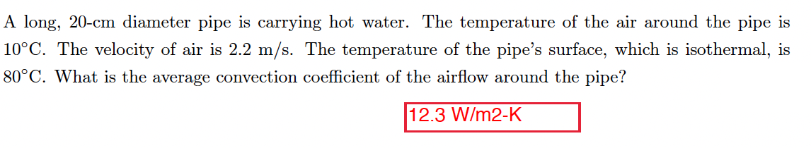 A long, 20-cm diameter pipe is carrying hot water. The temperature of the air around the pipe is
10°C. The velocity of air is 2.2 m/s. The temperature of the pipe's surface, which is isothermal, is
80°C. What is the average convection coefficient of the airflow around the pipe?
12.3 W/m2-K

