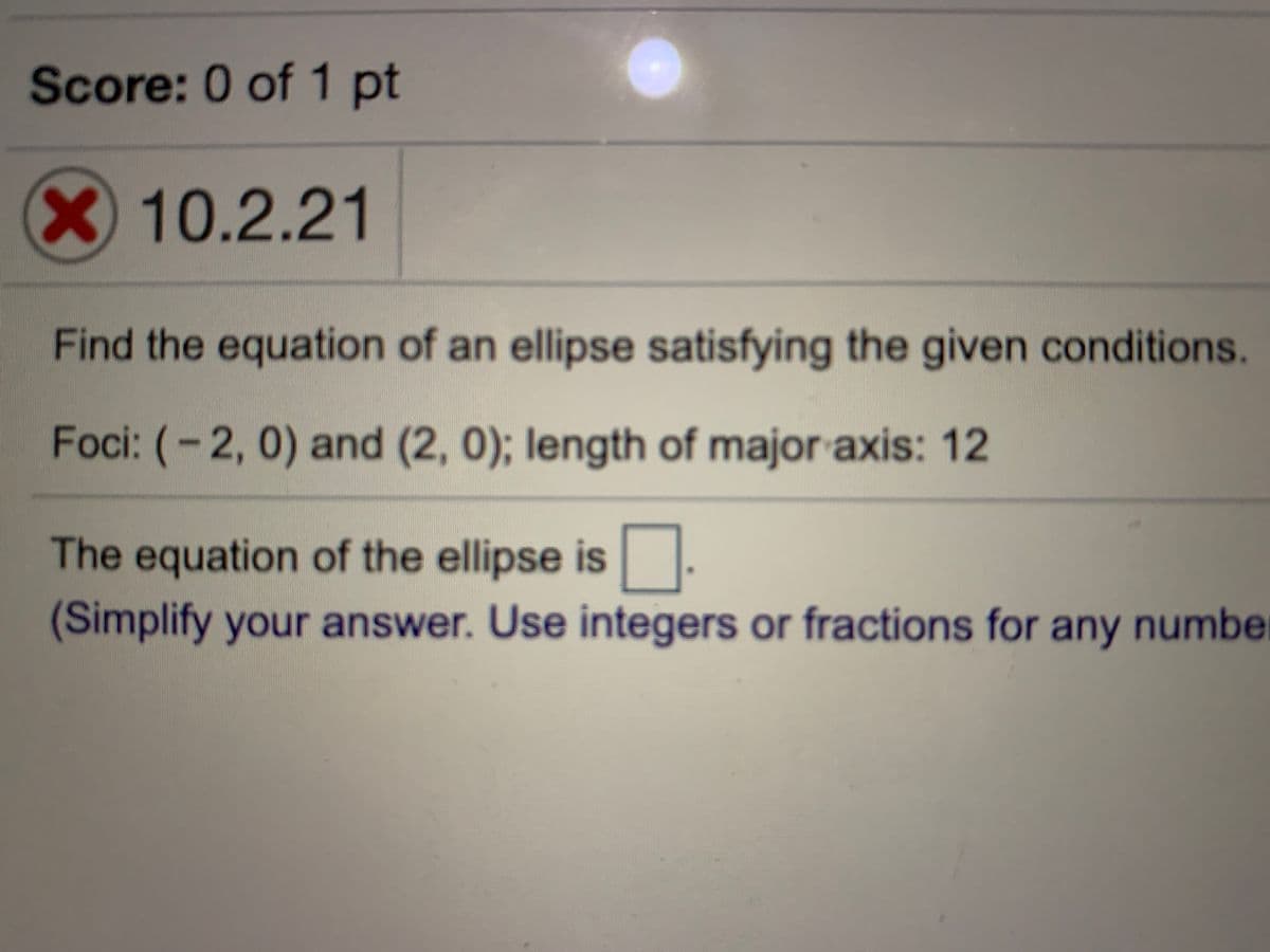 Score: 0 of 1 pt
X10.2.21
Find the equation of an ellipse satisfying the given conditions.
Foci: (-2, 0) and (2, 0); length of major axis: 12
The equation of the ellipse is.
(Simplify your answer. Use integers or fractions for any number
