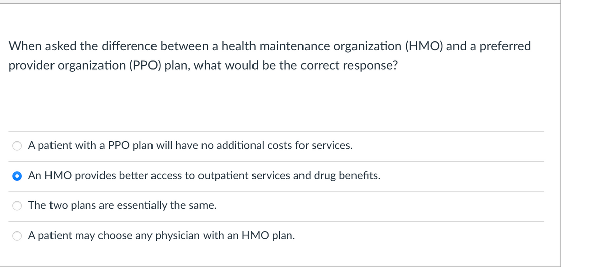 When asked the difference between a health maintenance organization (HMO) and a preferred
provider organization (PPO) plan, what would be the correct response?
A patient with a PPO plan will have no additional costs for services.
An HMO provides better access to outpatient services and drug benefits.
The two plans are essentially the same.
A patient may choose any physician with an HMO plan.