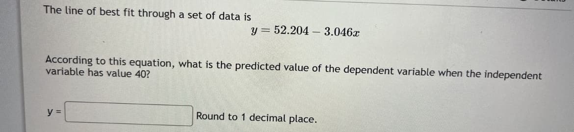 The line of best fit through a set of data is
y = 52.204 3.046x
According to this equation, what is the predicted value of the dependent variable when the independent
variable has value 40?
y =
Round to 1 decimal place.