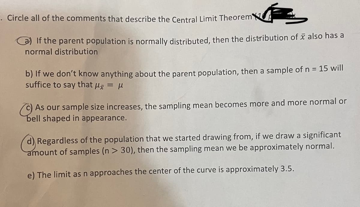 . Circle all of the comments that describe the Central Limit Theorem
a) If the parent population is normally distributed, then the distribution of also has a
normal distribution
b) If we don't know anything about the parent population, then a sample of n = 15 will
suffice to say that μ = μ
As our sample size increases, the sampling mean becomes more and more normal or
bell shaped in appearance.
d) Regardless of the population that we started drawing from, if we draw a significant
amount of samples (n> 30), then the sampling mean we be approximately normal.
e) The limit as n approaches the center of the curve is approximately 3.5.