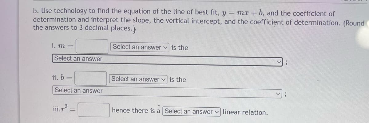 b. Use technology to find the equation of the line of best fit, y = mx + b, and the coefficient of
determination and interpret the slope, the vertical intercept, and the coefficient of determination. (Round
the answers to 3 decimal places.)
Select an answer is the
i. m =
Select an answer
ii. b =
Select an answer
iii.7²
Select an answer is the
hence there is a Select an answer linear relation.