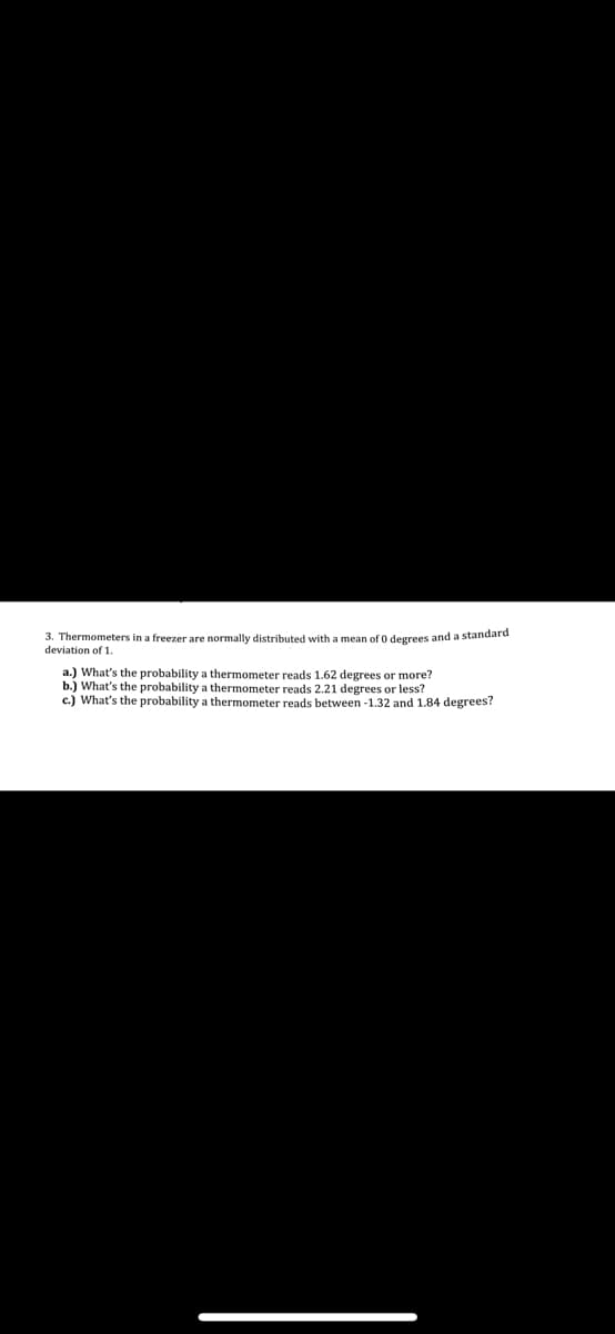 3. Thermometers in a freezer are normally distributed with a mean of 0 degrees and a standard
deviation of 1.
a.) What's the probability a thermometer reads 1.62 degrees or more?
b.) What's the probability a thermometer reads 2.21 degrees or less?
c.) What's the probability a thermometer reads between-1.32 and 1.84 degrees?