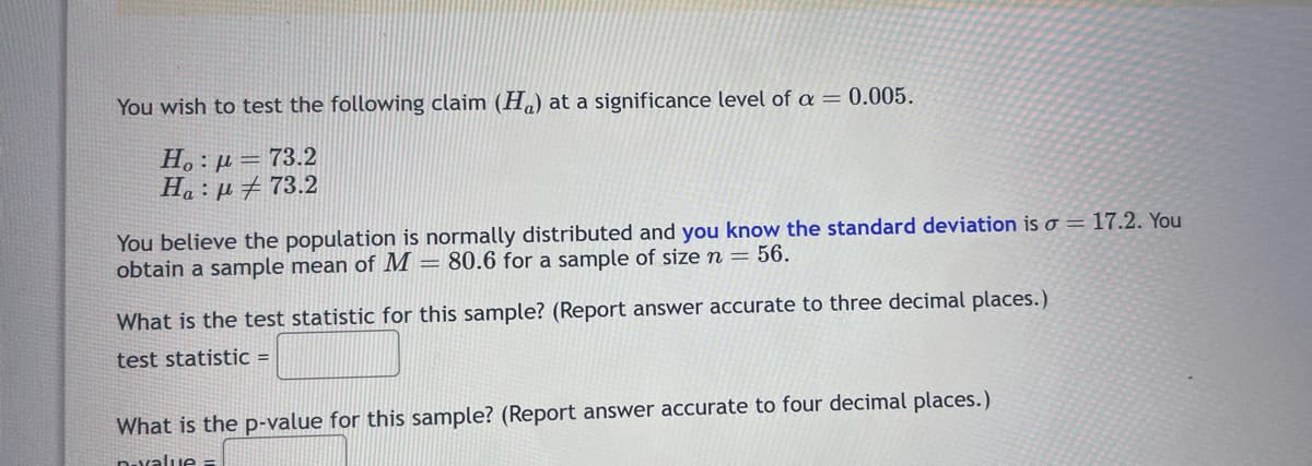 You wish to test the following claim (H) at a significance level of a = 0.005.
Ho: p= 73.2
Ha : μ # 73.2
You believe the population is normally distributed and you know the standard deviation is o = 17.2. You
obtain a sample mean of M = 80.6 for a sample of size n = 56.
What is the test statistic for this sample? (Report answer accurate to three decimal places.)
test statistic =
What is the p-value for this sample? (Report answer accurate to four decimal places.)
D-value