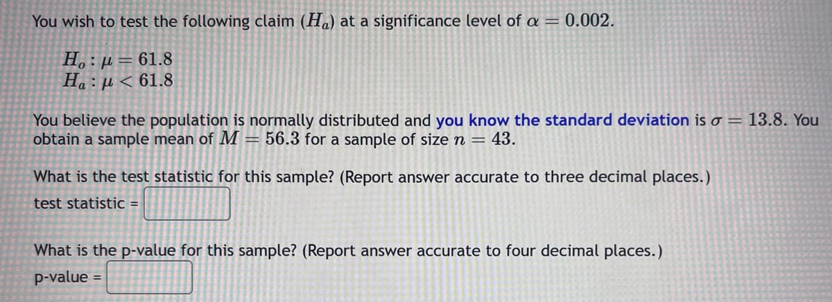 You wish to test the following claim (Ha) at a significance level of a = 0.002.
Ho: p=61.8
Ha : μ < 61.8
You believe the population is normally distributed and you know the standard deviation is o = 13.8. You
obtain a sample mean of M = 56.3 for a sample of size n = 43.
What is the test statistic for this sample? (Report answer accurate to three decimal places.)
test statistic =
What is the p-value for this sample? (Report answer accurate to four decimal places.)
p-value
=