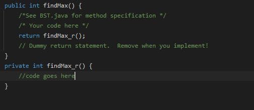 public int findMax() {
*See BST.java for method specification */
/* Your code here */
return findMax_r();
// Dummy return statement.
Remove when you implement!
}
private int findMax_r() {
//code goes here
