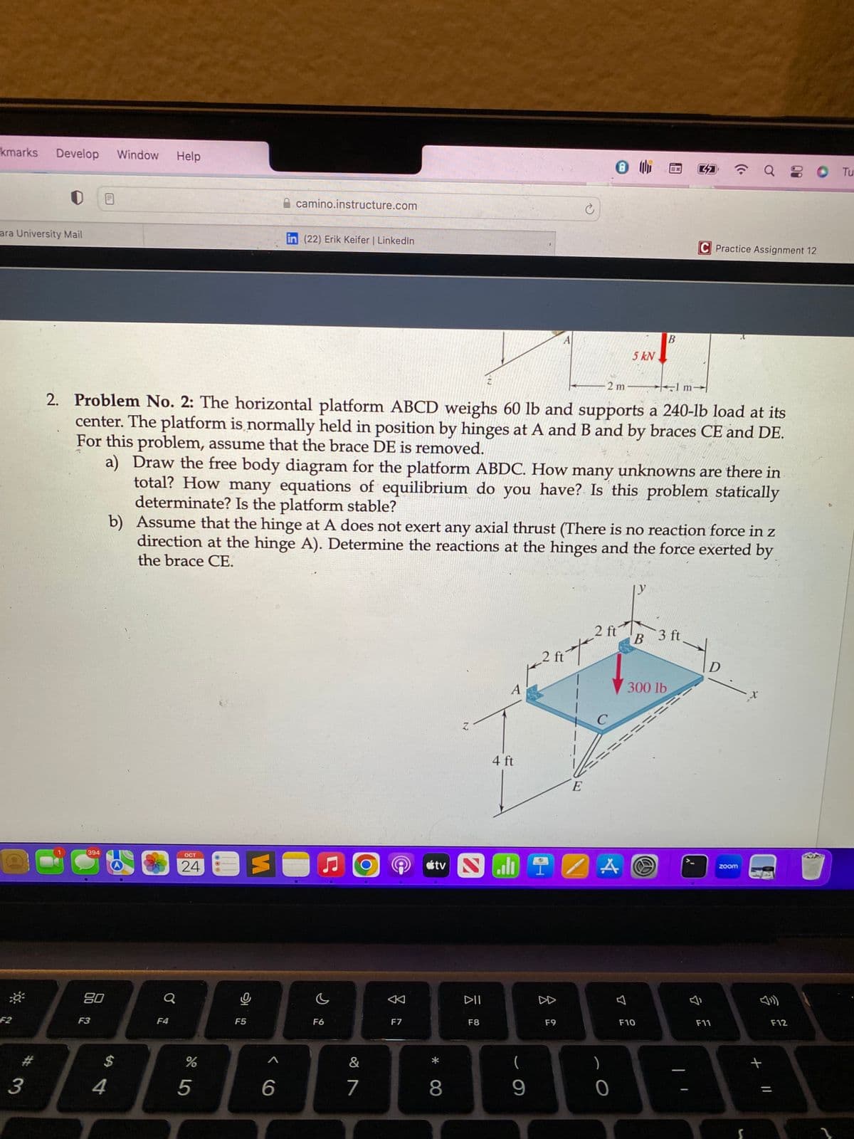 kmarks Develop Window Help
ara University Mail
F2
394
A
80
F3
#
34
$
Q
F4
2 m
1 m
2. Problem No. 2: The horizontal platform ABCD weighs 60 lb and supports a 240-lb load at its
center. The platform is normally held in position by hinges at A and B and by braces CE and DE.
For this problem, assume that the brace DE is removed.
OCT
24 O
%
5
p
camino.instructure.com
F5
in (22) Erik Keifer | LinkedIn
a) Draw the free body diagram for the platform ABDC. How many unknowns are there in
total? How many equations of equilibrium do you have? Is this problem statically
determinate? Is the platform stable?
b) Assume that the hinge at A does not exert any axial thrust (There is no reaction force in z
direction at the hinge A). Determine the reactions at the hinges and the force exerted by
the brace CE.
A
6
F6
&
7
A
F7
*
Z
8
DII
A
F8
4 ft
A
(
9
2 ft
8
Ć
tv NEIZA
F9
*
E
2 ft
C
5 kN
0
0
B
EX
300 lb
B
F10
======
@
32
3 ft
C Practice Assignment 12
J
D
F11
Q 20 Tu
zoom
S
+ 11
F12
1