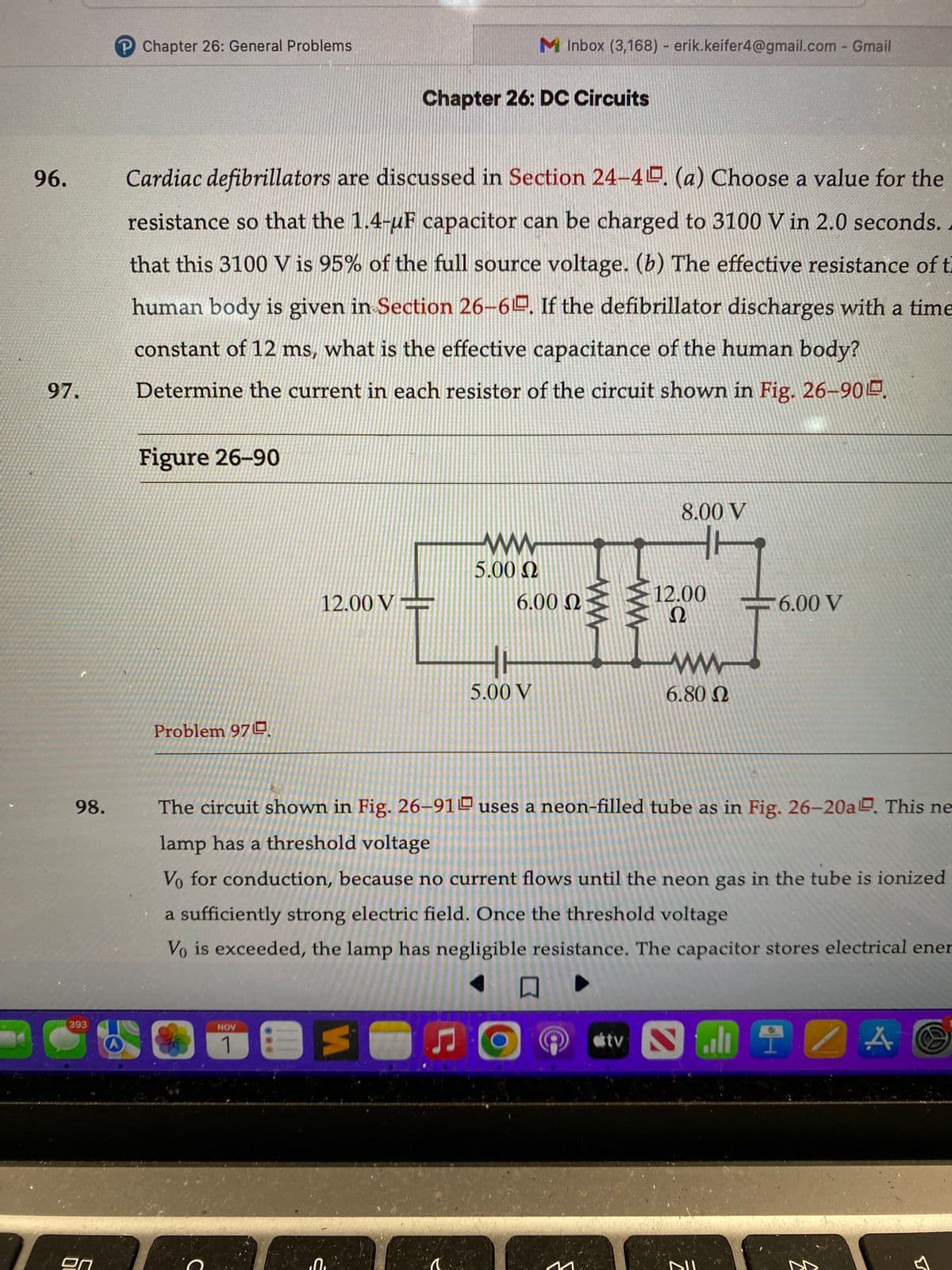 96.
97.
98.
393
P Chapter 26: General Problems
Figure 26-90
Cardiac defibrillators are discussed in Section 24-4. (a) Choose a value for the
resistance so that the 1.4-uF capacitor can be charged to 3100 V in 2.0 seconds.
that this 3100 V is 95% of the full source voltage. (b) The effective resistance of t
human body is given in Section 26-6. If the defibrillator discharges with a time
constant of 12 ms, what is the effective capacitance of the human body?
Determine the current in each resistor of the circuit shown in Fig. 26-90.
Problem 97.
12.00 V
C
NOV
1 E
Ć
Chapter 26: DC Circuits
0₁
5
5.00 Ω
a
M Inbox (3,168) - erik.keifer4@gmail.com - Gmail
6.00 Ω
5.00 V
The circuit shown in Fig. 26-91 uses a neon-filled tube as in Fig. 26-20a. This ne
lamp has a threshold voltage
Vo for conduction, because no current flows until the neon gas in the tube is ionized
a sufficiently strong electric field. Once the threshold voltage
Vo is exceeded, the lamp has negligible resistance. The capacitor stores electrical ener
口
M
8.00 V
tv
12.00
Ω
ww
6.80 Ω
6.00 V
SHIZA
A