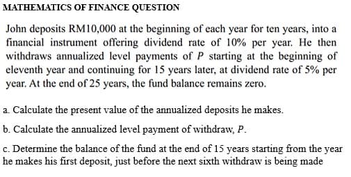 MATHEMATICS OF FINANCE QUESTION
John deposits RM10,000 at the beginning of each year for ten years, into a
financial instrument offering dividend rate of 10% per year. He then
withdraws annualized level payments of P starting at the beginning of
eleventh year and continuing for 15 years later, at dividend rate of 5% per
year. At the end of 25 years, the fund balance remains zero.
a. Calculate the present value of the annualized deposits he makes.
b. Calculate the annualized level payment of withdraw, P.
c. Determine the balance of the fund at the end of 15 years starting from the year
he makes his first deposit, just before the next sixth withdraw is being made