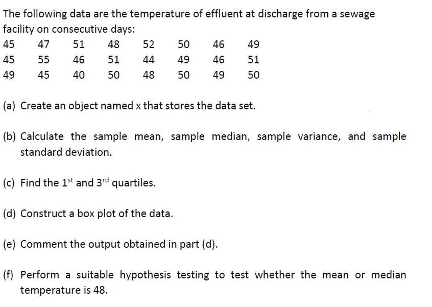 The following data are the temperature of effluent at discharge from a sewage
facility on consecutive days:
47
51 48
55
46
51
45
40 50
45
45
49
52
44
48
50
46 49
49
46
51
50 49
50
(a) Create an object named x that stores the data set.
(b) Calculate the sample mean, sample median, sample variance, and sample
standard deviation.
(c) Find the 1st and 3rd quartiles.
(d) Construct a box plot of the data.
(e) Comment the output obtained in part (d).
(f) Perform a suitable hypothesis testing to test whether the mean or median
temperature is 48.