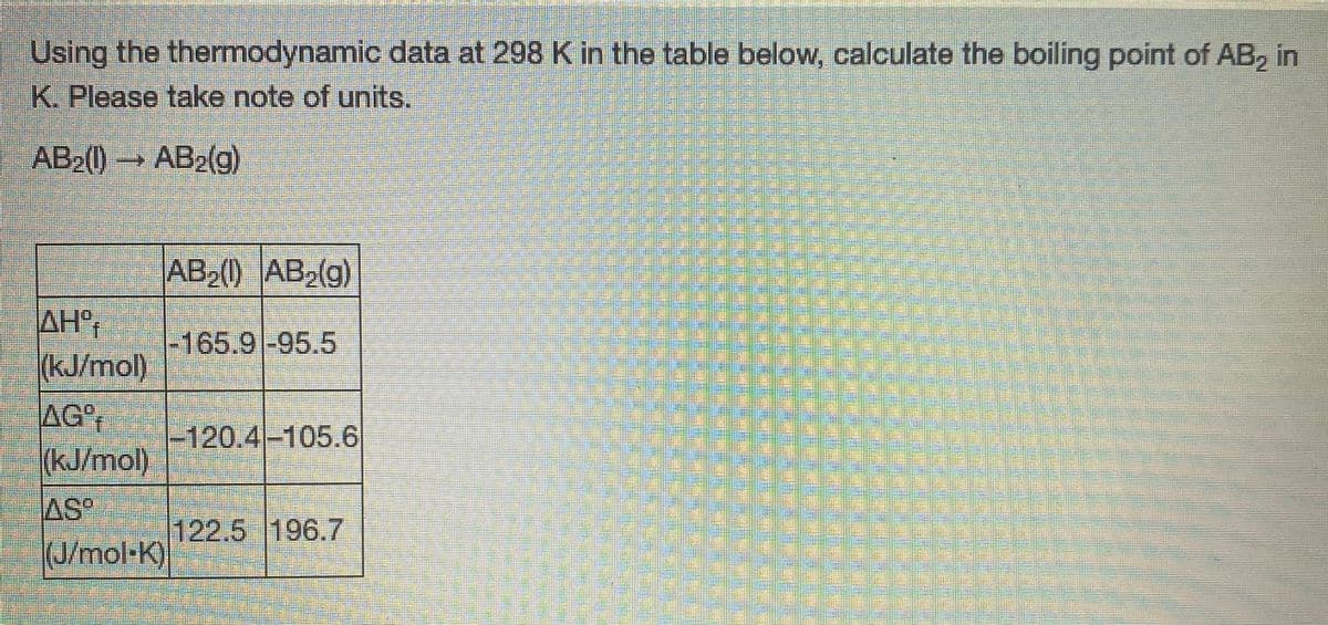 Using the thermodynamic data at 298 K in the table below, calculate the boiling point of AB, in
K.Please take note of units.
AB2() AB2(g)
AB2() AB,(g)
AH°
(kJ/mol)
AG
(kJ/mol)
-165.9-95.5
-120.4-105.6
AS
122.5 196.7
(J/mol-K)
