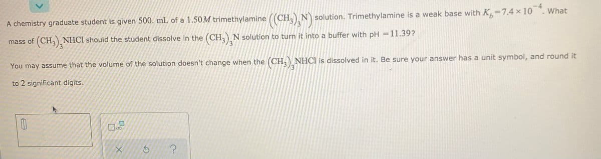 A chemistry graduate student is given 500. mL of a 1.50M trimethylamine ((CH,) N solution. Trimethylamine is a weak base with K,=7.4 ×10
mass of (CH,) NHCI should the student dissolve in the (CH,) N solution to turn it into a buffer with pH =11.39?
You may assume that the volume of the solution doesn't change when the (CH,) NHC1 is dissolved in it. Be sure your answer has a unit symbol, and round it
to 2 significant digits.
10
