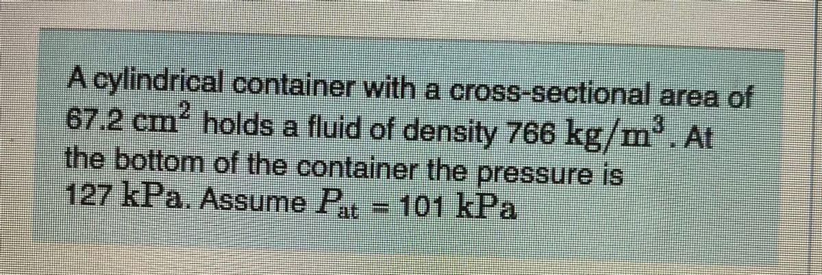 A cylindrical container witha cross-sectional area of
67.2 cm holds a fluid of density 766 kg/m' At
the bottom of the container the pressure is
127 kPa. Assume P. -101 kPa
at
