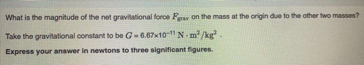 What is the magnitude of the net gravitational force Frav on the mass at the origin due to the other two masses?
Take the gravitational constant to be G = 6.67x10-11 N. m /kg?
Express your answer in newtons to three significant figures.
