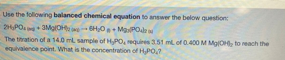 Use the following balanced chemical equation to answer the below question:
2H&PO4 (aq) +3Mg(OH)2 (aq)
6H2O m + Mg3(PO4)2 (s)
The titration of a 14.0 mL sample of H3PO, requires 3.51 mL of 0.400 M Mg(OH)2 to reach the
equivalence point. What is the concentration of H3PO,?

