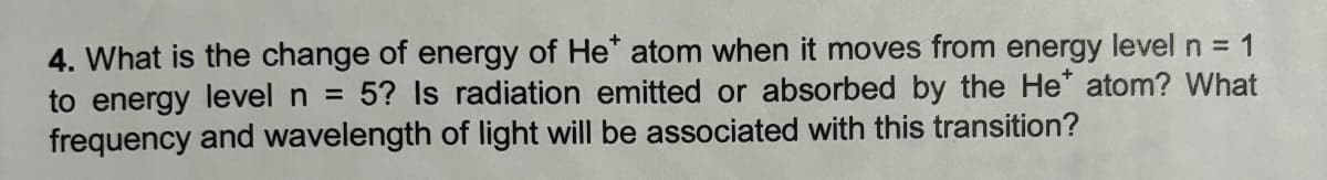 4. What is the change of energy of He* atom when it moves from energy level n = 1
to energy level n = 5? Is radiation emitted or absorbed by the He* atom? What
frequency and wavelength of light will be associated with this transition?