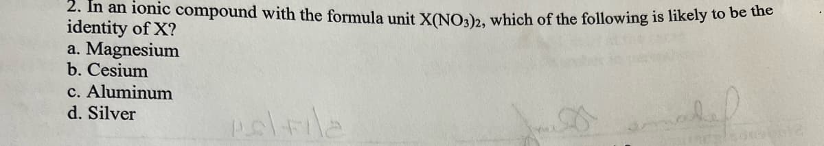 2. In an ionic compound with the formula unit X(NO3)2, which of the following is likely to be the
identity of X?
a. Magnesium
b. Cesium
c. Aluminum
d. Silver