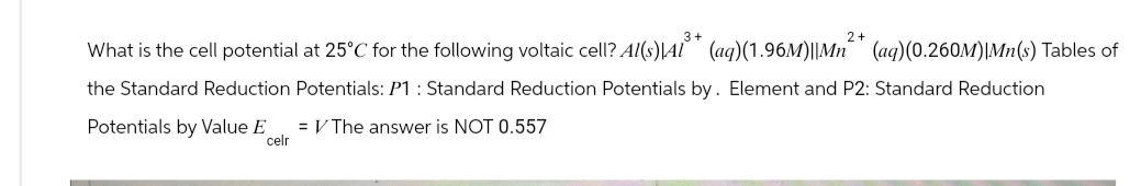 What is the cell potential at 25°C for the following voltaic cell? Al(s)\Al³* (aq)(1.96M)||Mn²* (aq)(0.260M)|Mn(s) Tables of
the Standard Reduction Potentials: P1: Standard Reduction Potentials by. Element and P2: Standard Reduction
Potentials by Value E
= V The answer is NOT 0.557
celr