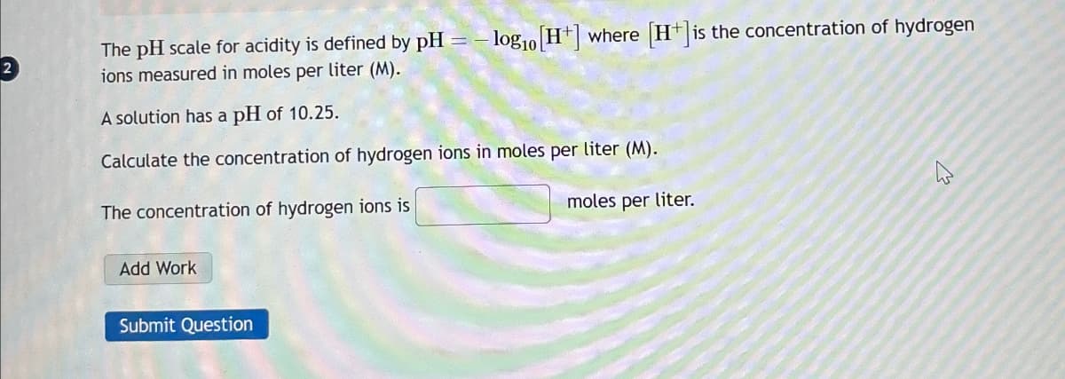 13
The pH scale for acidity is defined by pH = -log 10 [H+] where [H+] is the concentration of hydrogen
ions measured in moles per liter (M).
A solution has a pH of 10.25.
Calculate the concentration of hydrogen ions in moles per liter (M).
The concentration of hydrogen ions is
Add Work
Submit Question
moles per liter.