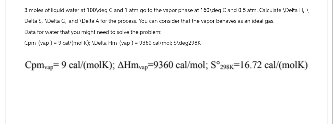 3 moles of liquid water at 100\deg C and 1 atm go to the vapor phase at 160\deg C and 0.5 atm. Calculate \Delta H, \
Delta S, \Delta G, and \Delta A for the process. You can consider that the vapor behaves as an ideal gas.
Data for water that you might need to solve the problem:
Cpm_(vap) = 9 cal/(mol K); \Delta Hm_(vap) = 9360 cal/mol; S\deg298K
Cpmvap=9 cal/(molK); AHmvap=9360 cal/mol; S°298K=16.72 cal/(molK)