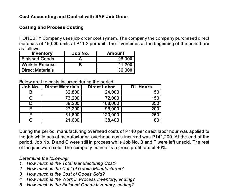 Cost Accounting and Control with SAP Job Order
Costing and Process Costing
HONESTY Company uses job order cost system. The company the company purchased direct
materials of 15,000 units at P11.2 per unit. The inventories at the beginning of the period are
as follows:
Amount
Inventory
Finished Goods
Work in Process
Direct Materials
Below are the costs incurred during the period:
Job No. Direct Materials
Direct Labor
B
C
D
E
FC
Job No.
A
B
G
32,800
73,200
89,200
27,200
51,600
21,600
96,000
11,200
36,000
24,000
72,000
168,000
96,000
120,000
38,400
DL Hours
Determine the following:
1. How much is the Total Manufacturing Cost?
2. How much is the Cost of Goods Manufactured?
50
150
350
200
During the period, manufacturing overhead costs of P140 per direct labor hour was applied to
the job while actual manufacturing overhead costs incurred was P141,200. At the end of the
period, Job No. D and G were still in process while Job No. B and F were left unsold. The rest
of the jobs were sold. The company maintains a gross profit rate of 40%.
3. How much is the Cost of Goods Sold?
4. How much is the Work in Process Inventory, ending?
5.
How much is the Finished Goods Inventory, ending?
250
80
